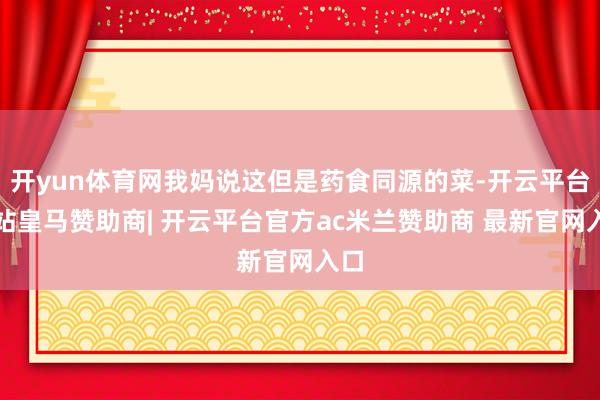 开yun体育网我妈说这但是药食同源的菜-开云平台网站皇马赞助商| 开云平台官方ac米兰赞助商 最新官网入口