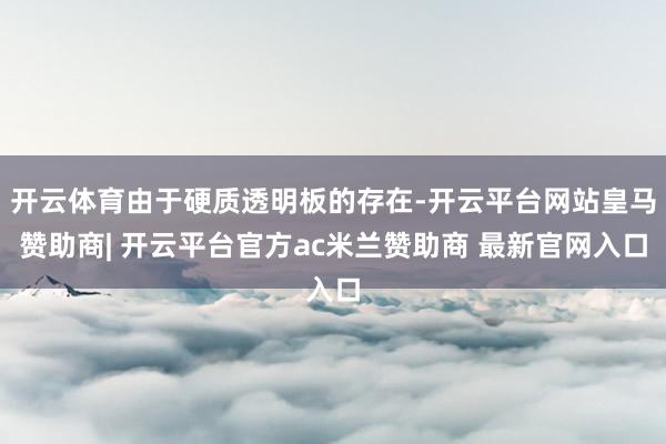 开云体育由于硬质透明板的存在-开云平台网站皇马赞助商| 开云平台官方ac米兰赞助商 最新官网入口