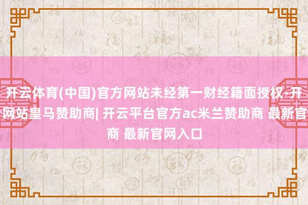 开云体育(中国)官方网站未经第一财经籍面授权-开云平台网站皇马赞助商| 开云平台官方ac米兰赞助商 最新官网入口