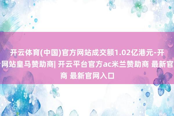 开云体育(中国)官方网站成交额1.02亿港元-开云平台网站皇马赞助商| 开云平台官方ac米兰赞助商 最新官网入口