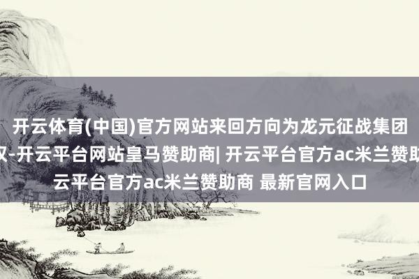 开云体育(中国)官方网站来回方向为龙元征战集团股份有限公司股权-开云平台网站皇马赞助商| 开云平台官方ac米兰赞助商 最新官网入口