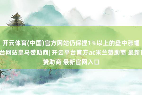 开云体育(中国)官方网站仍保捏1%以上的盘中涨幅-开云平台网