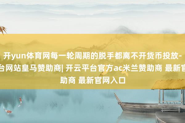 开yun体育网每一轮周期的脱手都离不开货币投放-开云平台网站皇马赞助商| 开云平台官方ac米兰赞助商 最新官网入口