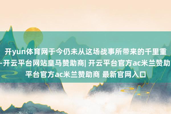 开yun体育网于今仍未从这场战事所带来的千里重代价中缓得力来-开云平台网站皇马赞助商| 开云平台官方ac米兰赞助商 最新官网入口