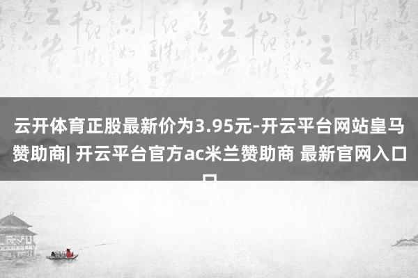 云开体育正股最新价为3.95元-开云平台网站皇马赞助商| 开