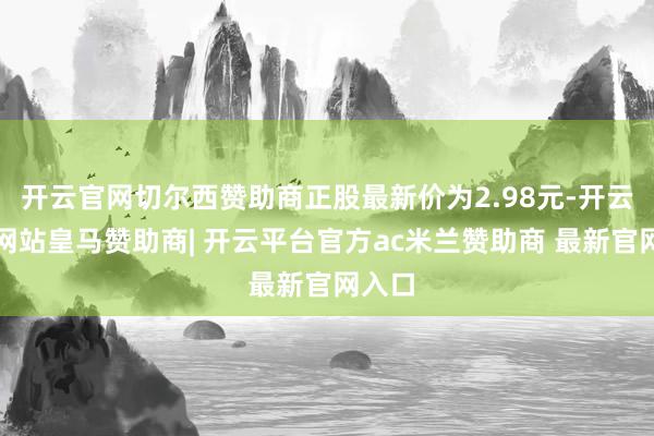 开云官网切尔西赞助商正股最新价为2.98元-开云平台网站皇马赞助商| 开云平台官方ac米兰赞助商 最新官网入口