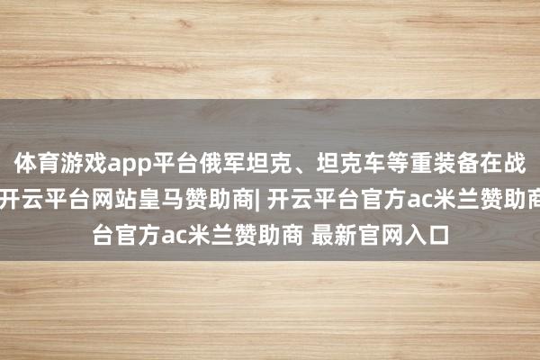 体育游戏app平台俄军坦克、坦克车等重装备在战场上损毁严重-