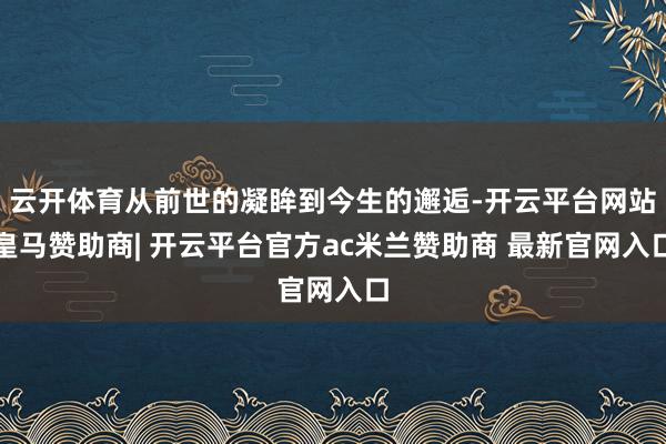 云开体育从前世的凝眸到今生的邂逅-开云平台网站皇马赞助商| 