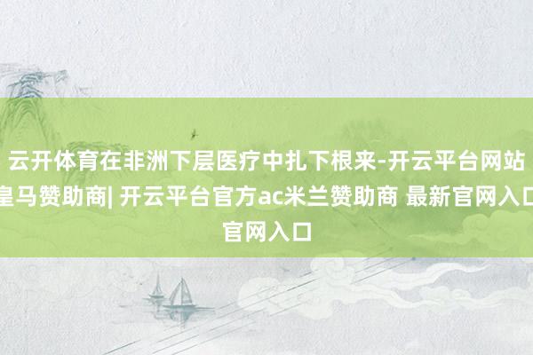 云开体育在非洲下层医疗中扎下根来-开云平台网站皇马赞助商| 开云平台官方ac米兰赞助商 最新官网入口