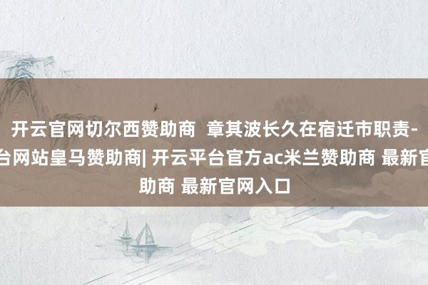 开云官网切尔西赞助商  章其波长久在宿迁市职责-开云平台网站皇马赞助商| 开云平台官方ac米兰赞助商 最新官网入口