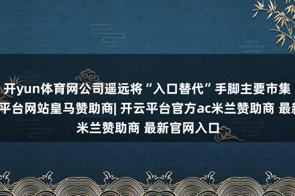 开yun体育网公司遥远将“入口替代”手脚主要市集政策-开云平