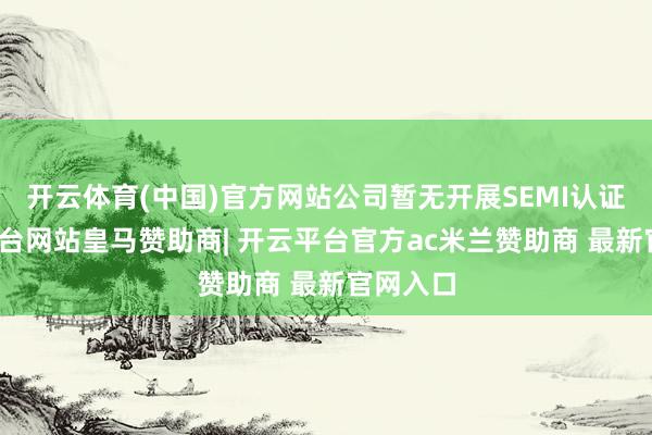 开云体育(中国)官方网站公司暂无开展SEMI认证-开云平台网站皇马赞助商| 开云平台官方ac米兰赞助商 最新官网入口