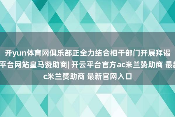 开yun体育网俱乐部正全力结合相干部门开展拜谒责任-开云平台网站皇马赞助商| 开云平台官方ac米兰赞助商 最新官网入口