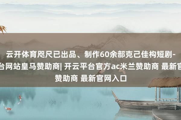 云开体育咫尺已出品、制作60余部克己佳构短剧-开云平台网站皇马赞助商| 开云平台官方ac米兰赞助商 最新官网入口