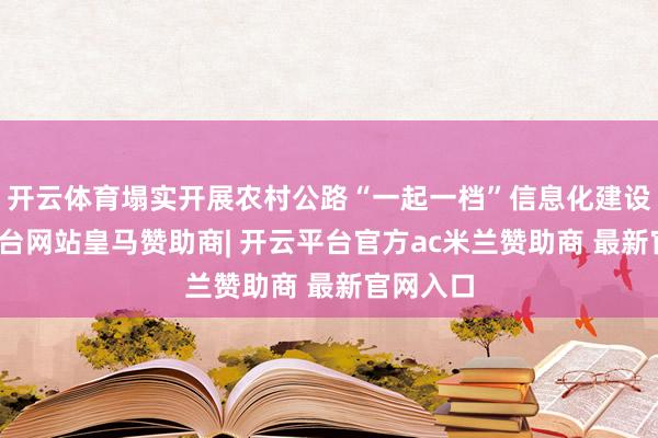 开云体育塌实开展农村公路“一起一档”信息化建设-开云平台网站皇马赞助商| 开云平台官方ac米兰赞助商 最新官网入口