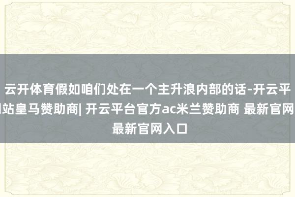 云开体育假如咱们处在一个主升浪内部的话-开云平台网站皇马赞助商| 开云平台官方ac米兰赞助商 最新官网入口