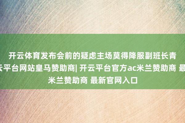 开云体育　　发布会前的疑虑　　主场莫得降服副班长青岛海牛-开
