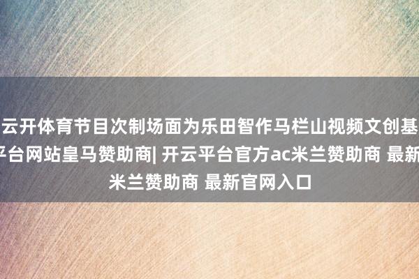 云开体育节目次制场面为乐田智作马栏山视频文创基地-开云平台网