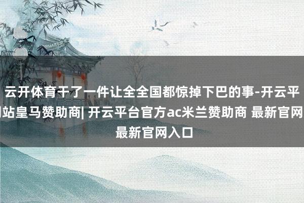 云开体育干了一件让全全国都惊掉下巴的事-开云平台网站皇马赞助商| 开云平台官方ac米兰赞助商 最新官网入口