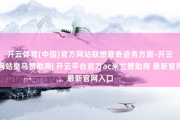 开云体育(中国)官方网站　　联想管奇迹务方面-开云平台网站皇马赞助商| 开云平台官方ac米兰赞助商 最新官网入口