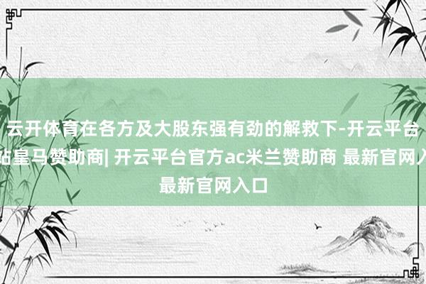 云开体育在各方及大股东强有劲的解救下-开云平台网站皇马赞助商| 开云平台官方ac米兰赞助商 最新官网入口