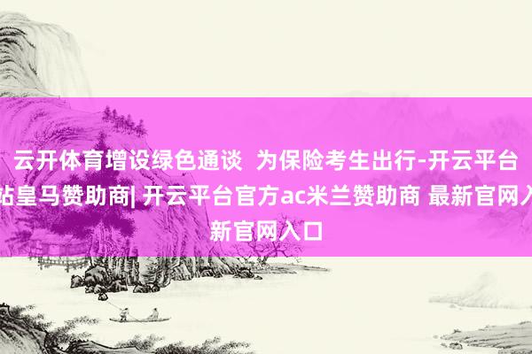 云开体育增设绿色通谈  为保险考生出行-开云平台网站皇马赞助