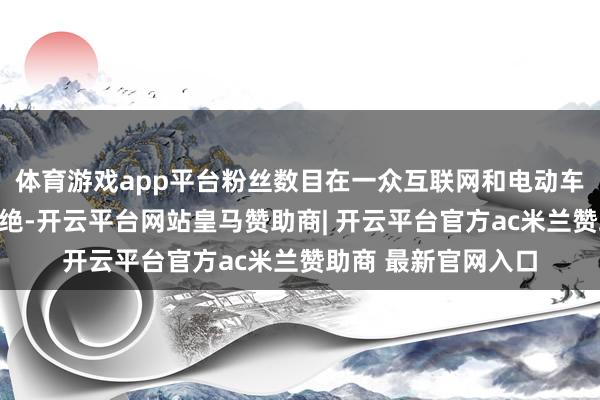 体育游戏app平台粉丝数目在一众互联网和电动车企业高管中遥遥卓绝-开云平台网站皇马赞助商| 开云平台官方ac米兰赞助商 最新官网入口