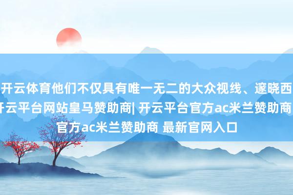 开云体育他们不仅具有唯一无二的大众视线、邃晓西方处置精髓-开