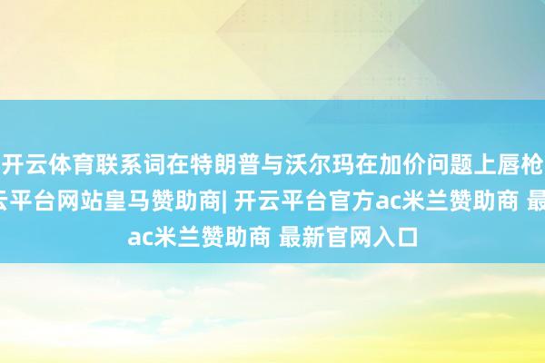 开云体育联系词在特朗普与沃尔玛在加价问题上唇枪舌剑后-开云平台网站皇马赞助商| 开云平台官方ac米兰赞助商 最新官网入口