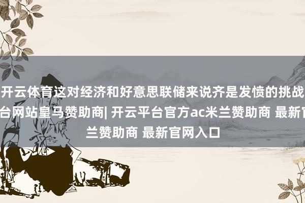 开云体育这对经济和好意思联储来说齐是发愤的挑战-开云平台网站皇马赞助商| 开云平台官方ac米兰赞助商 最新官网入口