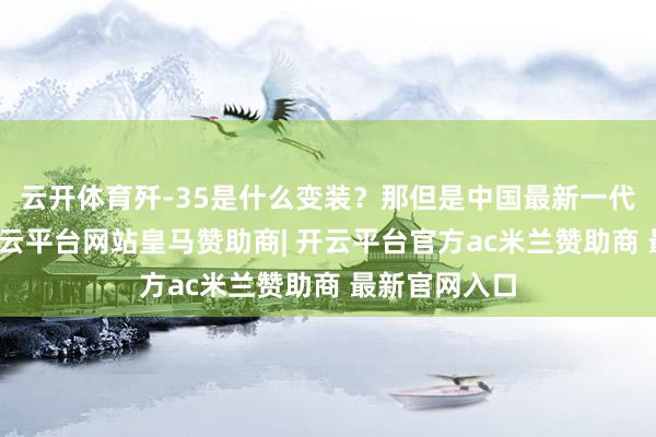 云开体育歼-35是什么变装？那但是中国最新一代隐身战机-开云平台网站皇马赞助商| 开云平台官方ac米兰赞助商 最新官网入口