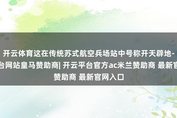 开云体育这在传统苏式航空兵场站中号称开天辟地-开云平台网站皇马赞助商| 开云平台官方ac米兰赞助商 最新官网入口