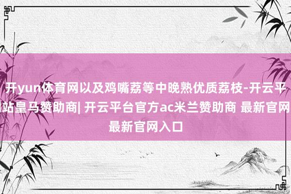 开yun体育网以及鸡嘴荔等中晚熟优质荔枝-开云平台网站皇马赞