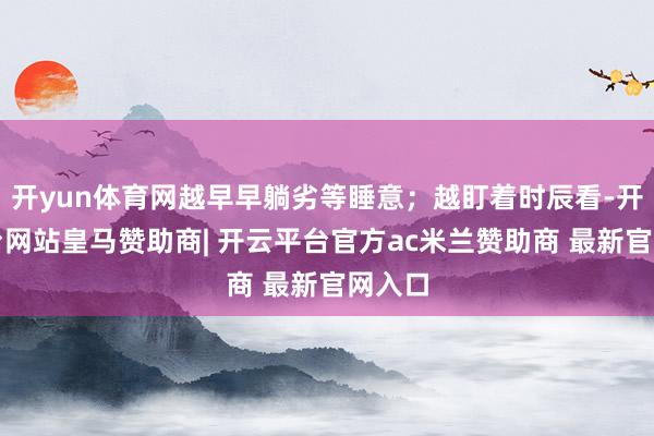 开yun体育网越早早躺劣等睡意；越盯着时辰看-开云平台网站皇马赞助商| 开云平台官方ac米兰赞助商 最新官网入口