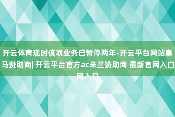 开云体育现时该项业务已暂停两年-开云平台网站皇马赞助商| 开