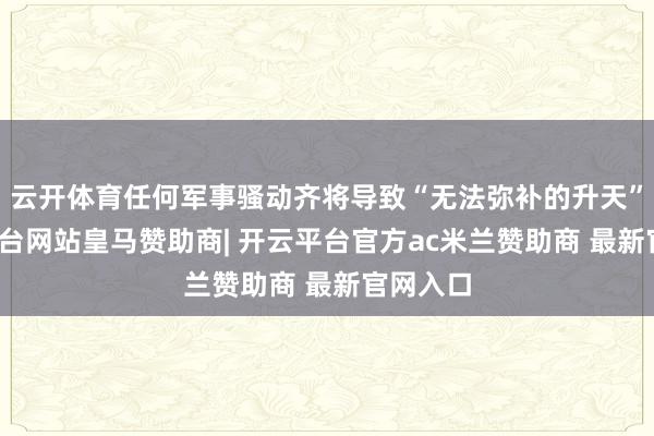 云开体育任何军事骚动齐将导致“无法弥补的升天”-开云平台网站皇马赞助商| 开云平台官方ac米兰赞助商 最新官网入口