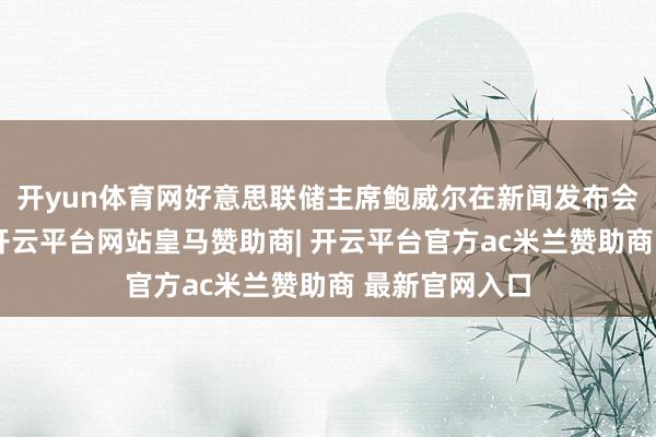 开yun体育网好意思联储主席鲍威尔在新闻发布会上明确暗示-开